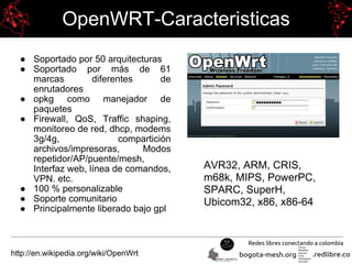 OpenWRT-Caracteristicas
● Soportado por 50 arquitecturas
● Soportado por más de 61
marcas diferentes de
enrutadores
● opkg como manejador de
paquetes
● Firewall, QoS, Traffic shaping,
monitoreo de red, dhcp, modems
3g/4g, compartición
archivos/impresoras, Modos
repetidor/AP/puente/mesh,
Interfaz web, línea de comandos,
VPN. etc.
● 100 % personalizable
● Soporte comunitario
● Principalmente liberado bajo gpl
http://en.wikipedia.org/wiki/OpenWrt
AVR32, ARM, CRIS,
m68k, MIPS, PowerPC,
SPARC, SuperH,
Ubicom32, x86, x86-64
 