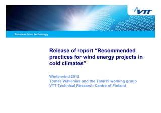 Release of report “Recommended
practices for wind energy projects in
cold climates”

Winterwind 2012
Tomas Wallenius and the Task19 working group
VTT Technical Research Centre of Finland
 