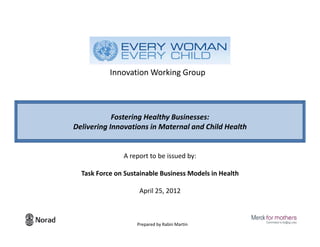 Innovation Working Group



            Fostering Healthy Businesses:
Delivering Innovations in Maternal and Child Health


               A report to be issued by:

  Task Force on Sustainable Business Models in Health

                     April 25, 2012



                    Prepared by Rabin Martin            1
 