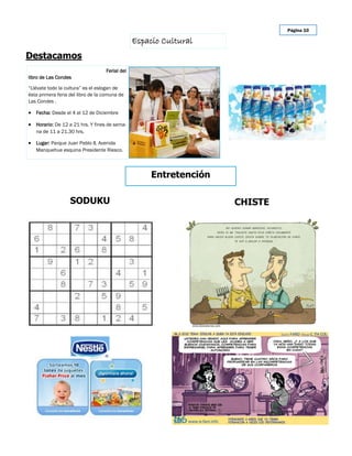 Página 10

                                                Espacio Cultural
Destacamos
                                   Ferial del
libro de Las Condes

“Llévate todo la cultura” es el eslogan de
ésta primera feria del libro de la comuna de
Las Condes .

 Fecha: Desde el 4 al 12 de Diciembre

 Horario: De 12 a 21 hrs. Y fines de sema-
   na de 11 a 21.30 hrs.

 Lugar: Parque Juan Pablo II, Avenida
   Manquehue esquina Presidente Riesco.




                                                     Entretención

                   SODUKU                                           CHISTE
 