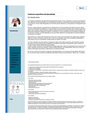 Página 6




                  Trastornos específicos del Aprendizaje

                  Por: Elizabeth Gárate

                  Los Trastornos específicos del desarrollo del aprendizaje escolar (T.E.A.) constituyen un conjunto de problemas
                  que interfieren de modo significativo en el rendimiento en la escuela, dificultando el adecuado progreso del niño
                  y la secuencia de las metas designadas en los distintos planes educativos no alcanzando el nivel esperado para
                  su edad.

                  Estos se suelen presentar conjuntamente con alteraciones en el funcionamiento del sistema nervioso central,
                  no solo son asociados al resultado de un retraso mental, de una privación sensorial o de un trastorno emocional
                  grave. Por el contrario, estos trastornos surgen de alteraciones de los procesos cognoscitivos. Es probable que
Desmotivación
                  exista alguna alteración biológica secundaria, sin embargo, lo que los caracteriza es que el déficit se plantea en
                  un área muy concreta. Los más habituales son los que hacen referencia a la adquisición de la lectura (dislexia),
                  a la escritura o al cálculo.

                  Este trastorno es mucho más frecuentes en niños que en niñas y hay que advertir que suelen pasar desaperci-
                  bidas en un primer momento ya que los niños, como se ha apuntado, no tan sólo no presentan problemas en
                  otras áreas sino que su rendimiento en ellas puede ser superior a la media.

                  La O.M.S. especifica que para efectuar el diagnostico deben existir déficit específicos del rendimiento escolar,
                  pero éstos no serán consecuencia de problemas neurológicos importantes, discapacidad visual o auditiva sin
                  corregir, retraso mental o alteraciones emocionales.
                  Lo que sí puede producirse, es que este tipo de déficits específicos, estén acompañados de otros trastornos del
                  habla o lenguaje e incluso de conducta ( Trastorno Déficit Atención con Hiperactividad, TDA-H), así como pro-
                  blemas emocionales secundarios y alteraciones en la dinámica familiar.

                  No hay que confundir los Trastornos específicos del Aprendizaje con los Trastornos Generalizados del Desarro-
  “Incluya aquí   llo. Los primeros hacen referencia a problemas delimitados a áreas concretas (lectura, cálculo, etc.), no presen-

  una frase o
  una cita del
  artículo para
  captar la        Características Generales


  atención del    Las características generales que se pueden observar en niños que presentan T.D.A los podemos dividir en:

  lector”.        1- Trastornos de la actividad motora: hiperactividad, hipoactividad, falta de coordinación.
                  2- Trastornos de la percepción
                  3- Trastornos de la emotividad.
                  4- Trastornos en la simbolización o decodificación (receptivo-auditivo y receptivo-visual) y expresiva o codificación (expresivo-vocal y expre-
                  sivo-motora).
                  5- Trastornos en la atención: atención insuficiente y atención excesiva.
                  No necesariamente todos los niños deben presentar todas estas características, sino que puede tanto en mayor o menor grado estar
                  presentes en este tipo de trastornos.

                  Estos problemas de aprendizaje pueden tener una amplia variedad

                  En los niños:

                  - Déficit atencional, impulsividad
                  - Insuficiencia intelectual, retardo
                  - Inmadurez escolar
                  - Actitud pasiva para el aprendizaje, carencia de motivación
                  - Alteraciones emocionales (depresivas, angustiosas)
                  - Deficiencias sensoriales y/o psicomotoras
                  - Aprendizaje lento
                  - Diferencias socioculturales

                  En las familias:

                  - Manejo inadecuado de la situación escolar (tareas, estudio, etc.)
                  - Clima familiar conflictivo ·
                  - Deficiencias socioculturales (analfabetismo)

                  En los colegios:

                  - Métodos de enseñanza
                  - Deficiencia de los maestros ·
T.E.A             - Programas y exigencias inadecuadas a la realidad de los niños

                  Dentro de las causas y la evolución respecto a los factores causales no se puede apuntar hacia una dirección unívoca, no obstante, se
                  acepta la primacía de factores neurobiológicos en interacción con otros factores no orgánicos, como las oportunidades para aprender, la
                  calidad de la enseñanza, el nivel cultural de su entorno, la involucración de los padres, etc.

                  Los niños que presentan estos trastornos suelen mejorar con la intervención psicopedagógica no presentando, en la mayoría de los casos,
                  más problemas en la vida adulta. Sin embargo, aun las dificultades de aprendizaje no son tratadas en la niñez y pueden producir, a parte
                  del retraso educativo, un conjunto de situaciones “secundarias” indeseables para el proceso de enseñanza-aprendizaje: los repetidos
                  fracasos suelen llevar a la desmotivación, llevándolo a tener respuestas emocionales inadecuadas.
 