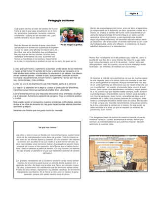 Página 8


                                          Pedagogía del Humor


 Cuál puede ser hoy el valor del sentido del humor                                       Dentro de una pedagogía del humor, entra de lleno, el aprendiza-
 frente a todo lo que pasa actualmente en el mun-                                        je indispensable de la automofa, es decir, aprender a reírse de sí
 do, terremotos, huracanes, tsunamis, violencia                                          mismo, se analiza el sentido del humor como característica fun-
 intrafamiliar, bullying en las escuelas, etc. ¿qué                                      damental del aprendizaje El hombre llega a ser sabio cuando
 sentido tendrá la risa en todo esto?                                                    aprende a reírse de sí mismo, y para aprender esta lección,
                                                                                         según la profesora Martínez, se necesitan educadores con senti-
                                                                                         do del humor: «En el educador, el sentido del humor es una cuali-
                                                        Pie de imagen o gráfico.         dad indispensable, unida a la reflexión, la constancia, la respon-
 Hay dos formas de abordar el tema, unos dicen                                           sabilidad, la paciencia y la clarividencia».
 que el humor es la reacción superficial de la perso-
 na que no sabe como afrontar la vida en serio. El
 otro dice: que es la atmósfera que es indispensa-
 ble para que se den las virtudes, la forma más
 realista de enfrentarse a la vida. El sentido del
                                                                                        Humor fino e inteligente es el del profesor que, cada día, cierra la
 humor se manifiesta en la sonrisa y mayormente
                                                                                        puerta del aula tras de sí, para intentar dar clase de y aquí cada
 en la risa, lo importante es analizar de qué se ríe uno y de quien se ríe.
                                                                                        cual incluya la materia, con el fin de educar. Humor, es lo que
                                                                                        debe practicar cada día cuando, uno se mira en el espejo recién
                                                                                        levantado y se enfrenta a la realidad con una sonrisa.
La risa y el buen humor u optimismo es la mejor y más barata de las medicinas
y repele al mal humor. El sentido del humor u optimismo es necesario en la
vida familiar tanto similar a la disciplina, la educación o los valores. Las relacio-
nes en mediode padres - madres e hijos, que permiten y dedican duración
necesaria a las diversiones, el buen humor u optimismo y la risa son más sa-             Si miramos la vida de cerca podríamos ver que en muchos casos
nas, menos tensas y más cordiales.                                                       es una tragedia, pero si la vemos como una comedia la ves des-
                                                                                         de un plano general de conjunto. Porque si miramos la vida des-
La risa es una de las expresiones que más mejoras aporta a la persona:
                                                                                         de un plano optimista las direcciones que se trazan en la vida son
La risa es la expresión de la alegrí-a y activa la producción de endorfinas,             con mas claridad , es cuando el educador debe recurrir al buen
transmisores quí-micos que aportan al cerebro alivio y bienestar.                        humor para captar a sus estudiantes e incitarlos a seguir adelan-
                                                                                         te, a los jóvenes hay que dejarles hablar siempre, darles la razón
Libera tensiones provoca una respuesta emocional única orientada a la alegrí-            cuando la tengan, ofreciéndoles nuevos motivos para apoyarla y,
a y al bienestar. Aumenta la captación de oxí-geno. Crea un ambiente positivo            con mucha paciencia y buen humor, aclararles las ideas que el
y cordial.                                                                               ambiente de la calle o sus propias pasiones les contagian; ense-
                                                                                         ñarles a contemplar el edificio desde todos los lados. El educador
Nos ayuda a poner en perspectiva nuestros problemas y dificultades, además               no lo es porque solo trasmite conocimientos, sino porque estimu-
de que a los niños les encanta reír, les gusta hacer bromas además trasmiten             la al otro a descubrir la verdad por sí mismo. En este punto, se
optimismo y alegría.                                                                     debe renunciar a la prisa, ya que se requiere un esfuerzo de
Sacamos una historia que nos gusto mucho su mensaje:                                     paciencia y buen humor.


                                                                                        Y no tengamos miedo de reírnos de nosotros mismos ya que en
                                                                                        nuestros fracasos y caídas, levantamos la mirada, damos una
                                                                                        sonrisa a la vida demostramos que podemos mejorar dándole
                                                                                        optimismo a nuestras vidas.
                              “de qué nos reímos”


  Los niños, y más si viven en familia con muchos hermanos, suelen tomar
    a uno de los más pequeños como diana de gracias. Todo lo irrisorio re-
  cae sobre él, las bromas ligeras y pesadas. En una ocasión –las mejores
     ocasiones son aquellas en las que nadie se puede mover del sitio, es
  decir, las comidas, unos hermanos habían descargado un aluvión impre-
    sionante de bromas al más pequeño, de tal forma que le habían hecho
  llorar. Salió en defensa el padre de familia: «Os voy a contar una historia
  –les dijo. Existía un planeta en el que sus habitantes carecían de sentido
                                   del humor.


  Los grandes mandatarios de su Gobierno enviaron varias naves extrate-
     rrestres por el universo para buscar un planeta donde supieran reír, y
  aprender de ellos. Así llegó una de ellas a la Tierra, en concreto a nues-
   tra casa, y observaron con satisfacción que los terrícolas sabían reírse.
  Al cabo de poco tiempo, regresaron a su planeta cabizbajo. En el informe
    intergaláctico escribieron: En la Tierra se ríen, pero no merece la pena
             aprender, porque sólo saben hacerlo unos de otros». “
 