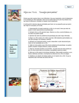 Página 9




                  Hijos con T.D.A.             “Consejos para padres”

                  Primero que todo nuestros hijos no son diferentes ni hay que marginarlos, como lo designamos
                  en la sociedad son niños especiales, cada uno de nuestro hijos lo son pero hay siempre unos
                  que hacen la diferencia y necesitan un poquito más de dedicación.

                  A continuación le daremos algunas actividades para hacer con sus pequeños para que apren-
                  dan mejor en la escuela y en la vida:

                          1. Ponga atención a la salud mental de su niño (¡y a la suya!). tiene que estar dis-
                          puesto a recibir asesoramiento de profesionales.
                          2. Averigüe cómo su niño aprende mejor. Observe a su hijo y vea las fortalezas y co-
                          mo estas nos pueden ayudar.
                          3. Aprenda más sobre los problemas del aprendizaje para estar mejor informado.
                          4. Elogie a su niño cuando a él o ella le vaya bien. Déle bastantes oportunidades a su
                          niño para perseguir sus fortalezas y talentos
                          5. Reúnase con el personal escolar y ayude a desarrollar un plan educacional para
                          tratar con las necesidades de su niño.
“Nuestros hijos           6. Hable con otros padres cuyos niños tienen problemas del aprendizaje. Los padres
no son                    pueden compartir consejos prácticos y apoyo emocional.

diferentes no             7. Haga de las tareas escolares una prioridad. Lea más acerca de cómo puede ayu-
                          dar a su niño a tener éxito con las tareas y acompáñelo cuando las realice.
hay que
                          8. Deje que su niño ayude con las tareas domésticas Estas pueden aumentar su con-
marginarlo”
                          fianza y destrezas concretas y recompense los esfuerzos de su niño con elogios.
                          9. Establezca una relación de trabajo positiva con el maestro de su niño. Ya que es
                          importante estar informado del avance del niño.
 