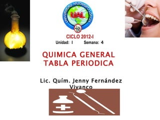 CICLO 2012-I
    Unidad: I   Semana: 4

QUIMICA GENERAL
TABLA PERIODICA

Lic. Quím. Jenny Fernández
          Vivanco
 