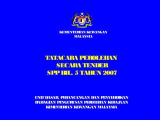 1
UNITDASAR, PERANCANGAN DAN PENYELIDIKAN
BAHAGIAN PENGURUSAN PEROLEHAN KERAJAAN
KEMENTERIAN KEWANGAN MALAYSIA
TATACARA PEROLEHAN
SECARA TENDER
SPPBIL. 5 TAHUN 2007
KEMENTERIAN KEWANGAN
MALAYSIA
 