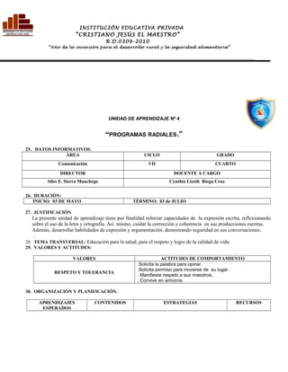 UNIDAD DE APRENDIZAJE Nº 4
“PROGRAMAS RADIALES.”
25. DATOS INFORMATIVOS.
ÁREA CICLO GRADO
Comunicación VII CUARTO
DIRECTOR DOCENTE A CARGO
Siles E. Sierra Manchego Cynthia Lizeth Riega Cruz
26. DURACIÓN:
INICIO: 03 DE MAYO TÉRMINO: 03 de JULIO
27. JUSTIFICACIÓN.
La presente unidad de aprendizaje tiene por finalidad reforzar capacidades de la expresión escrita, reflexionando
sobre el uso de la letra y ortografía. Así mismo, cuidar la corrección y coherencia en sus producciones escritas.
Además, desarrollar habilidades de expresión y argumentación, demostrando seguridad en sus conversaciones.
.
28. TEMA TRANSVERSAL: Educación para la salud, para el respeto y logro de la calidad de vida.
29. VALORES Y ACTITUDES:
VALORES ACTITUDES DE COMPORTAMIENTO
RESPETO Y TOLERANCIA
.Solicita la palabra para opinar.
.Solicita permiso para moverse de su lugar.
. Manifiesta respeto a sus maestros.
. Convive en armonía.
30. ORGANIZACIÓN Y PLANIFICACIÓN.
APRENDIZAJES
ESPERADOS
CONTENIDOS ESTRATEGIAS RECURSOS
INSTITUCIÓN EDUCATIVA PRIVADA
“CRISTIANO JESÚS EL MAESTRO”
R.D.0309-2010
“Año de la inversión para el desarrollo rural y la seguridad alimentaria”
________________________________________________________________________________________________________________________
 