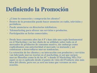 Definiendo la Promoción
• ¿Cómo lo conocerán y comprarán los clientes?
• Dentro de la promoción puede hacer anuncios en radio, televisión y
periódicos.
• Puede anunciarse en directorios telefónicos.
• Telemarketing para ofrecer sus servicios o productos.
• Participación en ferias comerciales.
• Desde hace cuarenta años las 4 P´s han sido una regla fundamental
en el Marketing y no hay duda de su utilidad, sobre todo en el
mercadeo de productos de consumo masivo, sin embargo como
explicábamos con anterioridad el mercado va mutando y así
comienzan a desarrollarse nuevas tendencias.
• La retención de los clientes y su interacción con productos y servicios
van labrando nuevas teorías en el marketing, es así que surgen
nuevas filosofías como la de las 4C´s donde el Marketing Mix (Ver
aquí) ya no es aplicado desde el punto de vista del Producto sino más
bien del cliente, pero eso ya será un tema que veremos en otra
ocación.
 