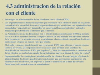 4.3 administracion de la relación
con el cliente
• Estrategias de administración de las relaciones con el cliente (CRM)
• Las organizaciones exitosas son aquellas que reconocen en el cliente su razón de ser, por lo
tanto sienten la necesidad de conocerlo profundamente para satisfacer con oportunidad sus
necesidades y expectativas y desarrollar en su personal los conocimientos y actitudes
adecuadas para brindarle la atención que se merece.
• La Administración de las Relaciones con el Cliente (más conocido como CRM) le permite
servir a su base actual de clientes y adquirir nuevos de una manera más eficiente a través
de la tecnología. Le permite ajustarse y anticiparse a las necesidades específicas de clientes
particulares y lograr un mayor valor por cliente.
• El desafío es conocer dónde invertir sus recursos de CRM para obtener el mayor retorno
sobre la inversión. ¿Ha explorado nuevos canales para atender a sus clientes y ha
identificado los sistemas de CRM que requiere? ¿Cómo está respondiendo al cambio de rol
de los clientes, los cuales han pasado de participantes pasivos a líderes del ciclo de ventas?
• Implementación de estrategias de administración de clientes: Las estrategias efectivas de
administración de clientes pueden hacer mucho más que incrementar sus ingresos o la
satisfacción de los clientes, sin importar si usted se encuentra en el área de servicios
financieros, telecomunicaciones o manufactura.
 
