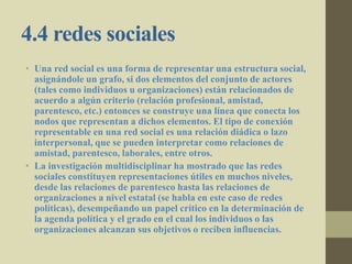 4.4 redes sociales
• Una red social es una forma de representar una estructura social,
asignándole un grafo, si dos elementos del conjunto de actores
(tales como individuos u organizaciones) están relacionados de
acuerdo a algún criterio (relación profesional, amistad,
parentesco, etc.) entonces se construye una línea que conecta los
nodos que representan a dichos elementos. El tipo de conexión
representable en una red social es una relación diádica o lazo
interpersonal, que se pueden interpretar como relaciones de
amistad, parentesco, laborales, entre otros.
• La investigación multidisciplinar ha mostrado que las redes
sociales constituyen representaciones útiles en muchos niveles,
desde las relaciones de parentesco hasta las relaciones de
organizaciones a nivel estatal (se habla en este caso de redes
políticas), desempeñando un papel crítico en la determinación de
la agenda política y el grado en el cual los individuos o las
organizaciones alcanzan sus objetivos o reciben influencias.
 