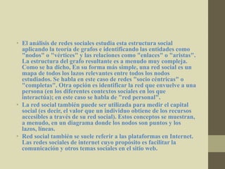 • El análisis de redes sociales estudia esta estructura social
aplicando la teoría de grafos e identificando las entidades como
"nodos" o "vértices" y las relaciones como "enlaces" o "aristas".
La estructura del grafo resultante es a menudo muy compleja.
Como se ha dicho, En su forma más simple, una red social es un
mapa de todos los lazos relevantes entre todos los nodos
estudiados. Se habla en este caso de redes "socio céntricas" o
"completas". Otra opción es identificar la red que envuelve a una
persona (en los diferentes contextos sociales en los que
interactúa); en este caso se habla de "red personal".
• La red social también puede ser utilizada para medir el capital
social (es decir, el valor que un individuo obtiene de los recursos
accesibles a través de su red social). Estos conceptos se muestran,
a menudo, en un diagrama donde los nodos son puntos y los
lazos, líneas.
• Red social también se suele referir a las plataformas en Internet.
Las redes sociales de internet cuyo propósito es facilitar la
comunicación y otros temas sociales en el sitio web.
 