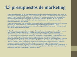 4.5 presupuestos de marketing
• El presupuesto es una de las partes más importantes de un plan de marketing. Se trata de la
expresión cuantitativa del plan y de los programas de acción. Si está bien elaborado, aporta a
nuestra pyme una eficaz herramienta de control. Por eso, cuando fijamos los presupuestos,
estamos estableciendo un conjunto de objetivos que debemos alcanzar. De esta forma, si
existen desviaciones de los resultados reales, podemos buscar las causas y encontrar
soluciones de forma más rápida.
• El presupuesto es una representación numérica del plan de maniobra, que marca el estado de
previsión de ingresos y gastos durante un periodo de tiempo determinado. Con la
información que nos aporta, podemos conocer las disponibilidades actuales y futuras para la
realización del plan de marketing.
• Deben fijar unas determinadas metas, que después hemos de comparar con los datos reales.
Si existe una gran diferencia entre ambos, debemos averiguar por qué y reaccionar
rápidamente con planes correctivos que garanticen la rentabilidad de nuestra empresa.
• Una vez reconocidos los recursos necesarios para lograr nuestros fines, el presupuesto no es
otra cosa que la expresión de todos estos requerimientos en términos financieros y
monetarios. Generalmente, incorpora información sobre el coste de la mano de obra, energía
invertida, tiempo dedicado, y explotación real y futura de las circunstancias del mercado.
• Manuel Vizuete Gómez asegura que para que un plan de marketing sea efectivo tiene que
contener seis partes esenciales. Entre ellas, sitúa en quinto lugar “los programas y
presupuestos detallados”. Según el experto, en esta fase la pyme determina sus calendarios, es
decir, cuándo se ejecutarán las diferentes acciones, quién las realizará y, lo más importante,
con cuánto dinero se contará para llevarlas a cabo.
 