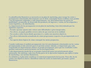 • La planificación financiera es necesaria en un plan de marketing, pues recoge los costes y
presupuestos relacionados directamente con él. Debe contemplar hasta el último coste posible
y los presupuestos asignados a cada departamento. Así, determinaremos los gastos de
publicidad y promoción, de desarrollo del producto, de ingresos y ventas, de investigación y
costes logísticos, y de distribución.
• La importancia de los presupuestos en un plan de marketing viene determinada por los
siguientes aspectos:
• - Permite ejecutar ajustes más veloces ante dificultades o giros inesperados.
• - Nos ofrece, en papel, posibles errores antes de que ocurran en la realidad.
• - Nos ayuda a saber hacia dónde queremos ir y cuáles son nuestros objetivos.
• - Nos ofrece información actualizada de cómo progresamos respecto a lo presupuestado en el
plan.
• - Nos aporta datos lógicos de cómo conseguir las metas propuestas.
• Cuando realicemos el análisis presupuestal, éste irá estrechamente relacionado con las ventas
presupuestadas el año anterior para el ejercicio actual. Además, es importante que cada
responsable de departamento elabore su propio presupuesto, para que los resultados reales
puedan contrastarse posteriormente con los presupuestados.
• Cada departamento puede llevar su propio control del gasto con prácticamente plena
autonomía. Sin embargo, cada área forma parte de la operación conjunta, que aplica el plan
de marketing y sus normas financieras.
• En definitiva, el plan debe establecer el control presupuestario de la pyme. Para ello, ha de
contar con objetivos claros e identificar todos los costes en materiales, personal y gastos
financieros.
 