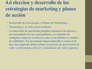 4.6 eleccion y desarrollo de las
estrategias de marketing y planes
de acción
• Desarrollo de Estrategias y Planes de Marketing
• Marketing y el valor para el cliente
• La dirección de marketing implica satisfacer los deseos y
las necesidades de los consumidores. La función de
cualquier empresa es ofrecer valor a sus clientes a cambio
de utilidades. En un mundo hipercompetitivo como el de
hoy, las empresas deben afinar el proceso de generación de
valor y seleccionar, ofrecer y comunicar un valor superior.
 