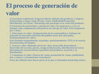 El proceso de generación de
valor
• a) Secuencia tradicional: Empresa fabrica (Diseño del producto, Compras,
Fabricación) y luego vende (Precio, Venta, Publicidad/Promoción,
Distribución, Servicios). Marketing solo participa en la venta del producto.
• b) Secuencia de generación y entrega de valor: las empresas se ven a sí
mismas como componentes del proceso de entrega de valor. Está compuesta
por 3 fases:
• 1. Seleccionar el valor: (Segmentación de los consumidores, Enfoque de
selección de mercado (selección del público meta más adecuado),
Posicionamiento de valor).
• Esta fórmula (segmentación, targeting y posicionamiento, STP) es la esencia
del marketing estratégico.
• 2. Generar valor: (llamada oferta de valor: desarrollo del producto,
desarrollo del servicio, precio, compras/fabricación, distribución/servicios)
determina las características específicas del producto, su precio y su
distribución.
• 3. Comunicar el valor: (Fuerza de venta, promoción de ventas, publicidad)
dar a conocer y promocionar el producto.
• Estas dos últimas fases hacen parte de lo que se denomina marketing táctico.
 
