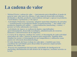 La cadena de valor
• Michael Porter: cadena de valor → instrumento para identificar el modo de
generar más valor para los clientes. Cada empresa desarrolla actividades
destinadas a diseñar, producir, comercializar, entregar y apoyar su producto.
9 actividades: 5 primarias y 4 de apoyo
• Actividades Primarias: secuencia: adquirir materiales (logística de entrada)
→ transformarlos en productos finales (transformación) → dar salida a los
productos (logística de salida) → comercializarlos (marketing y ventas) →
prestar servicios adicionales (servicios).
• Actividades de Apoyo: se realizan de deptos. especializados:
aprovisionamiento, desarrollo tecnológico, administración de recursos
humanos e infraestructura de la empresa).
• La tarea de la empresa: analizar los costos y el desempeño de cada actividad
generadora de valor y buscar la manera para mejorarla. También debe
estudiar los costos y el desempeño de sus competidores y utilizarlos como
puntos de referencia (benchmarketing).
• El éxito depende del buen trabajo de cada dpto. y también que éstos
coordinen las actividades para desarrollar los procesos empresariales
básicos, los cuales son:
• Procesos de seguimiento del mercado: actividades de inteligencia de
marketing, diseminación de info dentro de la empresa y acciones acordes cn
la info.
 