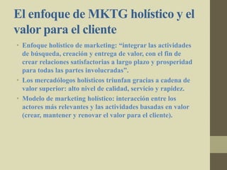 El enfoque de MKTG holístico y el
valor para el cliente
• Enfoque holístico de marketing: “integrar las actividades
de búsqueda, creación y entrega de valor, con el fin de
crear relaciones satisfactorias a largo plazo y prosperidad
para todas las partes involucradas”.
• Los mercadólogos holísticos triunfan gracias a cadena de
valor superior: alto nivel de calidad, servicio y rapidez.
• Modelo de marketing holístico: interacción entre los
actores más relevantes y las actividades basadas en valor
(crear, mantener y renovar el valor para el cliente).
 