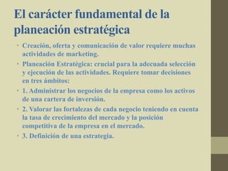 El carácter fundamental de la
planeación estratégica
• Creación, oferta y comunicación de valor requiere muchas
actividades de marketing.
• Planeación Estratégica: crucial para la adecuada selección
y ejecución de las actividades. Requiere tomar decisiones
en tres ámbitos:
• 1. Administrar los negocios de la empresa como los activos
de una cartera de inversión.
• 2. Valorar las fortalezas de cada negocio teniendo en cuenta
la tasa de crecimiento del mercado y la posición
competitiva de la empresa en el mercado.
• 3. Definición de una estrategia.
 