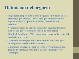 Definición del negocio
• En general, empresa define sus negocios en función de los
productos que fabrica. Lewitt dice que la definición de
negocio debe estar por encima de la definición por
producto.
• Negocio: proceso de satisfacción de las necesidades de los
clientes (no proceso de fabricación de productos).
• Simple definición del MM: negocio se centra en la venta del
producto o servicio.
• Definición estratégica del MM: venta de todo bien que
satisfaga una necesidad determinada.
• Un negocio se puede definir en torno a tres dimensiones:
grupos de clientes, necesidades de los consumidores y
tecnología.
 