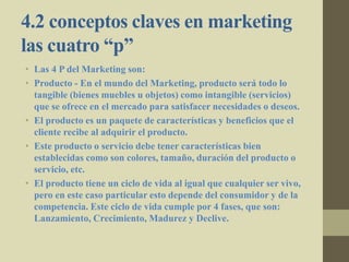 4.2 conceptos claves en marketing
las cuatro “p”
• Las 4 P del Marketing son:
• Producto - En el mundo del Marketing, producto será todo lo
tangible (bienes muebles u objetos) como intangible (servicios)
que se ofrece en el mercado para satisfacer necesidades o deseos.
• El producto es un paquete de características y beneficios que el
cliente recibe al adquirir el producto.
• Este producto o servicio debe tener características bien
establecidas como son colores, tamaño, duración del producto o
servicio, etc.
• El producto tiene un ciclo de vida al igual que cualquier ser vivo,
pero en este caso particular esto depende del consumidor y de la
competencia. Este ciclo de vida cumple por 4 fases, que son:
Lanzamiento, Crecimiento, Madurez y Declive.
 