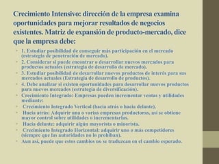 Crecimiento Intensivo: dirección de la empresa examina
oportunidades para mejorar resultados de negocios
existentes. Matriz de expansión de producto-mercado, dice
que la empresa debe:
• 1. Estudiar posibilidad de conseguir más participación en el mercado
(estrategia de penetración de mercado).
• 2. Considerar si puede encontrar o desarrollar nuevos mercados para
productos actuales (estrategia de desarrollo de mercado).
• 3. Estudiar posibilidad de desarrollar nuevos productos de interés para sus
mercados actuales (Estrategia de desarrollo de productos).
• 4. Debe analizar si existen oportunidades para desarrollar nuevos productos
para nuevos mercados (estrategia de diversificación).
• Crecimiento Integrado: Empresas pueden incrementar ventas y utilidades
mediante:
• Crecimiento Integrado Vertical (hacia atrás o hacia delante).
• Hacia atrás: Adquirir una o varias empresas productoras, así se obtiene
mayor control sobre utilidades o incrementarlas.
• Hacia delante: adquirir algún mayorista o minorista.
• Crecimiento Integrado Horizontal: adquirir uno o más competidores
(siempre que las autoridades no lo prohíban).
• Aun así, puede que estos cambios no se traduzcan en el cambio esperado.
 