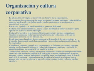Organización y cultura
corporativa
• La planeación estratégica se desarrolla en el marco de la organización.
• Organización de una empresa: formada por sus estructuras, políticas y cultura (dichos
aspectos pueden volverse disfuncionales con los cambios que se producen en el
ambiente de negocios).
• Estructura y política: se pueden modificar, pero con dificultad.
• Cultura: muy difícil modificar. Aun así, a veces modificar la cultura es la clave para
aplicar con éxito una nueva estrategia.
• Cultura Corporativa: experiencias, historias, creencias y normas compartidas.
También se considera cultura corporativa la forma de vestir, como se tratan los
empleados entre sí y con los clientes, etc.
• En algunos casos, la cultura de una empresa se desarrolla de forma orgánica y se
transmite directamente desde la personalidad y costumbres del presidente al resto de
los empleados.
• Cuando dos empresas con culturas contrapuestas se fusionan o crean una empresa
común: por lo general la diferencia en las prácticas empresariales y en el estilo de
administración no les permite llevar a cabo la fusión.
• Necesidad de un nuevo enfoque para poder diseñar una estrategia: enfoque tradicional
(alta dirección diseña estrategia y deja aplicación en manos de empleados de menor
rango) y enfoque opuesto (empleados con visión joven, empleados alejados de la sede
central de la empresa y empleados recién llegados a la industria, ellos son los que
pueden aportar nuevas ideas, p lo que se les pone un gran énfasis en lo que puedan
aportar).
 