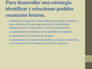 Para desarrollar una estrategia
identificar y seleccionar posibles
escenarios futuros.
• Análisis de escenarios: desarrollar panoramas estimativos
para el futuro de una empresa a partir de distintos
supuestos sobre el mercado y otras incertidumbres.
• La planeación estratégica en las unidades de negocio
• La mision de las Unidades de negocio
• Cada unidad de negocio debe definir su misión particular,
en el contexto de la misión general de la empresa.
 