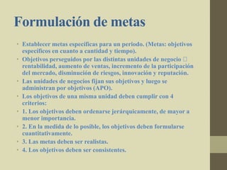 Formulación de metas
• Establecer metas específicas para un periodo. (Metas: objetivos
específicos en cuanto a cantidad y tiempo).
• Objetivos perseguidos por las distintas unidades de negocio
rentabilidad, aumento de ventas, incremento de la participación
del mercado, disminución de riesgos, innovación y reputación.
• Las unidades de negocios fijan sus objetivos y luego se
administran por objetivos (APO).
• Los objetivos de una misma unidad deben cumplir con 4
criterios:
• 1. Los objetivos deben ordenarse jerárquicamente, de mayor a
menor importancia.
• 2. En la medida de lo posible, los objetivos deben formularse
cuantitativamente.
• 3. Las metas deben ser realistas.
• 4. Los objetivos deben ser consistentes.
 