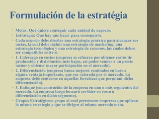 Formulación de la estratégia
• Metas: Qué quiere conseguir cada unidad de negocio.
• Estrategia: Qué hay que hacer para conseguirlo.
• Cada negocio debe diseñar una estrategia genérica para alcanzar sus
metas, la cual debe incluir una estrategia de marketing, una
estrategia tecnológica y una estrategia de recursos, las cuales deben
ser compatibles entre sí.
• 1. Liderazgo en costos (empresa se esfuerza por obtener costos de
producción y distribución más bajos, así poder vender a un precio
menor y obtener mayor participación en el mercado).
• 2. Diferenciación (empresa busca mejores resultados en base a
alguna ventaja importante, que sea valorada por el mercado. La
empresa debe centrarse en aquellas fortalezas que permitan dicha
diferenciación).
• 3. Enfoque (concentración de la empresa en uno o más segmentos del
mercado. La empresa luego buscará ser líder en costo o
diferenciación en dicho segmento).
• Grupos Estratégicos: grupo al cual pertenecen empresas que aplican
la misma estrategia y que se dirigen al mismo mercado meta.
 