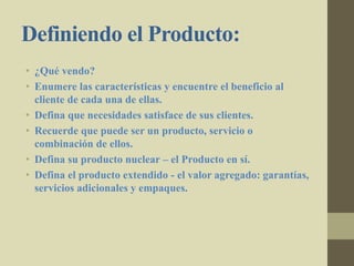 Definiendo el Producto:
• ¿Qué vendo?
• Enumere las características y encuentre el beneficio al
cliente de cada una de ellas.
• Defina que necesidades satisface de sus clientes.
• Recuerde que puede ser un producto, servicio o
combinación de ellos.
• Defina su producto nuclear – el Producto en sí.
• Defina el producto extendido - el valor agregado: garantías,
servicios adicionales y empaques.
 