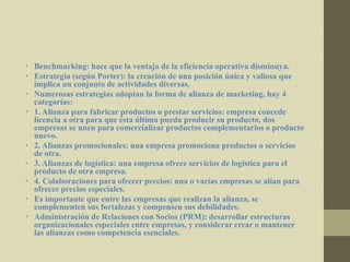 • Benchmarking: hace que la ventaja de la eficiencia operativa disminuya.
• Estrategia (según Porter): la creación de una posición única y valiosa que
implica un conjunto de actividades diversas.
• Numerosas estrategias adoptan la forma de alianza de marketing, hay 4
categorías:
• 1. Alianza para fabricar productos o prestar servicios: empresa concede
licencia a otra para que ésta última pueda producir su producto, dos
empresas se unen para comercializar productos complementarios o producto
nuevo.
• 2. Alianzas promocionales: una empresa promociona productos o servicios
de otra.
• 3. Alianzas de logística: una empresa ofrece servicios de logística para el
producto de otra empresa.
• 4. Colaboraciones para ofrecer precios: una o varias empresas se alían para
ofrecer precios especiales.
• Es importante que entre las empresas que realizan la alianza, se
complementen sus fortalezas y compensen sus debilidades.
• Administración de Relaciones con Socios (PRM): desarrollar estructuras
organizacionales especiales entre empresas, y considerar crear o mantener
las alianzas como competencia esenciales.
 