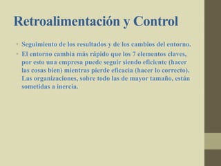Retroalimentación y Control
• Seguimiento de los resultados y de los cambios del entorno.
• El entorno cambia más rápido que los 7 elementos claves,
por esto una empresa puede seguir siendo eficiente (hacer
las cosas bien) mientras pierde eficacia (hacer lo correcto).
Las organizaciones, sobre todo las de mayor tamaño, están
sometidas a inercia.
 