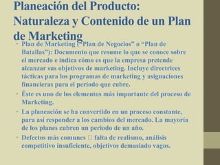 Planeación del Producto:
Naturaleza y Contenido de un Plan
de Marketing• Plan de Marketing (“Plan de Negocios” o “Plan de
Batallas”): Documento que resume lo que se conoce sobre
el mercado e indica cómo es que la empresa pretende
alcanzar sus objetivos de marketing. Incluye directrices
tácticas para los programas de marketing y asignaciones
financieras para el periodo que cubre.
• Éste es uno de los elementos más importante del proceso de
Marketing.
• La planeación se ha convertido en un proceso constante,
para así responder a los cambios del mercado. La mayoría
de los planes cubren un periodo de un año.
• Defectos más comunes falta de realismo, análisis
competitivo insuficiente, objetivos demasiado vagos.
 