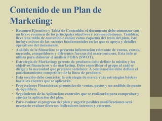 Contenido de un Plan de
Marketing:
• Resumen Ejecutivo y Tabla de Contenido: el documento debe comenzar con
un breve resumen de los principales objetivos y recomendaciones. También,
lleva una tabla de contenido o índice como esquema del resto del plan, éste
incluye esbozo de las razones fundamentales en las que se apoya y detalles
operativos del documento.
• Análisis de la Situación: se presenta información relevante de ventas, costos,
mercado, competidores y diferentes fuerzas del macroentorno. Esta info se
utiliza para elaborar el análisis FODA (SWOT).
• Estrategia de Marketing: gerente de producto debe definir la misión y los
objetivos financieros y de marketing. Debe especificar el grupo al cuál se
dirige y la necesidad que pretende satisfacer. A continuación debe definir el
posicionamiento competitivo de la línea de producto.
• Esta sección debe concretar la estrategia de marca y las estrategias básicas
hacia los clientes que se aplicarán.
• Proyecciones Financieras: pronóstico de ventas, gastos y un análisis de punto
de equilibrio.
• Seguimiento de la Aplicación: controles que se realizarán para comprobar y
ajustar la aplicación del plan.
• Para evaluar el progreso del plan y sugerir posibles modificaciones será
necesario evaluar diversos indicadores internos y externos.
 