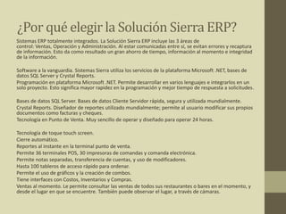 ¿Por qué elegir la Solución Sierra ERP?
Sistemas ERP totalmente integrados. La Solución Sierra ERP incluye las 3 áreas de
control: Ventas, Operación y Administración. Al estar comunicadas entre sí, se evitan errores y recaptura
de información. Esto da como resultado un gran ahorro de tiempo, información al momento e integridad
de la información.
Software a la vanguardia. Sistemas Sierra utiliza los servicios de la plataforma Microsoft .NET, bases de
datos SQL Server y Crystal Reports.
Programación en plataforma Microsoft .NET. Permite desarrollar en varios lenguajes e integrarlos en un
solo proyecto. Esto significa mayor rapidez en la programación y mejor tiempo de respuesta a solicitudes.
Bases de datos SQL Server. Bases de datos Cliente Servidor rápida, segura y utilizada mundialmente.
Crystal Reports. Diseñador de reportes utilizado mundialmente; permite al usuario modificar sus propios
documentos como facturas y cheques.
Tecnología en Punto de Venta. Muy sencillo de operar y diseñado para operar 24 horas.
Tecnología de toque touch screen.
Cierre automático.
Reportes al instante en la terminal punto de venta.
Permite 36 terminales POS, 30 impresoras de comandas y comanda electrónica.
Permite notas separadas, transferencia de cuentas, y uso de modificadores.
Hasta 100 tableros de acceso rápido para ordenar.
Permite el uso de gráficos y la creación de combos.
Tiene interfaces con Costos, Inventarios y Compras.
Ventas al momento. Le permite consultar las ventas de todos sus restaurantes o bares en el momento, y
desde el lugar en que se encuentre. También puede observar el lugar, a través de cámaras.
 