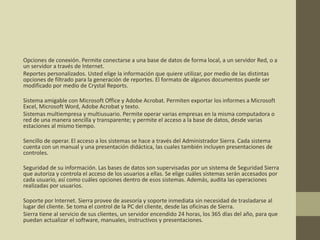 Opciones de conexión. Permite conectarse a una base de datos de forma local, a un servidor Red, o a
un servidor a través de Internet.
Reportes personalizados. Usted elige la información que quiere utilizar, por medio de las distintas
opciones de filtrado para la generación de reportes. El formato de algunos documentos puede ser
modificado por medio de Crystal Reports.
Sistema amigable con Microsoft Office y Adobe Acrobat. Permiten exportar los informes a Microsoft
Excel, Microsoft Word, Adobe Acrobat y texto.
Sistemas multiempresa y multiusuario. Permite operar varias empresas en la misma computadora o
red de una manera sencilla y transparente; y permite el acceso a la base de datos, desde varias
estaciones al mismo tiempo.
Sencillo de operar. El acceso a los sistemas se hace a través del Administrador Sierra. Cada sistema
cuenta con un manual y una presentación didáctica, las cuales también incluyen presentaciones de
controles.
Seguridad de su información. Las bases de datos son supervisadas por un sistema de Seguridad Sierra
que autoriza y controla el acceso de los usuarios a ellas. Se elige cuáles sistemas serán accesados por
cada usuario, así como cuáles opciones dentro de esos sistemas. Además, audita las operaciones
realizadas por usuarios.
Soporte por Internet. Sierra provee de asesoría y soporte inmediata sin necesidad de trasladarse al
lugar del cliente. Se toma el control de la PC del cliente, desde las oficinas de Sierra.
Sierra tiene al servicio de sus clientes, un servidor encendido 24 horas, los 365 días del año, para que
puedan actualizar el software, manuales, instructivos y presentaciones.
 