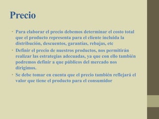 Precio
• Para elaborar el precio debemos determinar el costo total
que el producto representa para el cliente incluida la
distribución, descuentos, garantías, rebajas, etc
• Definir el precio de nuestros productos, nos permitirán
realizar las estrategias adecuadas, ya que con ello también
podremos definir a que públicos del mercado nos
dirigimos.
• Se debe tomar en cuenta que el precio también reflejará el
valor que tiene el producto para el consumidor
 