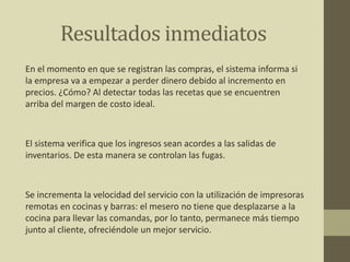 Resultados inmediatos
En el momento en que se registran las compras, el sistema informa si
la empresa va a empezar a perder dinero debido al incremento en
precios. ¿Cómo? Al detectar todas las recetas que se encuentren
arriba del margen de costo ideal.
El sistema verifica que los ingresos sean acordes a las salidas de
inventarios. De esta manera se controlan las fugas.
Se incrementa la velocidad del servicio con la utilización de impresoras
remotas en cocinas y barras: el mesero no tiene que desplazarse a la
cocina para llevar las comandas, por lo tanto, permanece más tiempo
junto al cliente, ofreciéndole un mejor servicio.
 