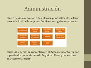 Administración
El área de Administración está enfocada principalmente, a llevar
la contabilidad de la empresa. Contiene los siguientes proyectos:
Todos los sistemas se concentran en el Administrador Sierra, son
supervisados por el sistema de Seguridad Sierra y tienen clave
de acceso restringido.
 