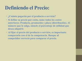 Definiendo el Precio:
• ¿Cuánto pagarán por el producto o servicio?
• Si define su precio por costo, sume todos los costos
anteriores: Producto, promoción y plaza (distribución). Al
número que le salga, súmele el porcentaje de utilidad que
desea adquirir.
• Al fijar el precio del producto o servicio, es importante
compararlo con el de la competencia. Busque al
competidor correcto para comparar el precio.
 