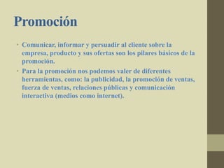Promoción
• Comunicar, informar y persuadir al cliente sobre la
empresa, producto y sus ofertas son los pilares básicos de la
promoción.
• Para la promoción nos podemos valer de diferentes
herramientas, como: la publicidad, la promoción de ventas,
fuerza de ventas, relaciones públicas y comunicación
interactiva (medios como internet).
 