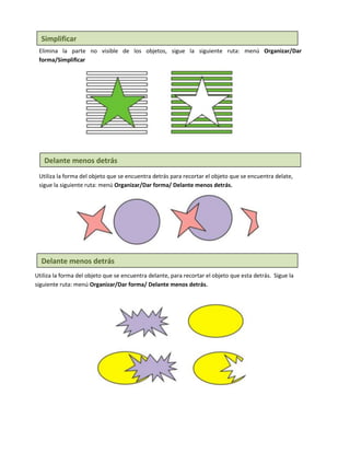Simplificar
 Elimina la parte no visible de los objetos, sigue la siguiente ruta: menú Organizar/Dar
 forma/Simplificar




   Delante menos detrás
 Utiliza la forma del objeto que se encuentra detrás para recortar el objeto que se encuentra delate,
 sigue la siguiente ruta: menú Organizar/Dar forma/ Delante menos detrás.




  Delante menos detrás
Utiliza la forma del objeto que se encuentra delante, para recortar el objeto que esta detrás. Sigue la
siguiente ruta: menú Organizar/Dar forma/ Delante menos detrás.
 