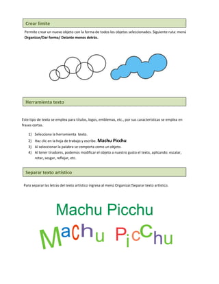 Crear limite
 Permite crear un nuevo objeto con la forma de todos los objetos seleccionados. Siguiente ruta: menú
 Organizar/Dar forma/ Delante menos detrás.




  Herramienta texto


Este tipo de texto se emplea para títulos, logos, emblemas, etc., por sus características se emplea en
frases cortas.

    1) Selecciona la herramienta texto.
    2) Haz clic en la hoja de trabajo y escribe. Machu Picchu
    3) Al seleccionar la palabra se comporta como un objeto.
    4) Al tener tiradores, podemos modificar el objeto a nuestro gusto el texto, aplicando: escalar,
       rotar, sesgar, reflejar, etc.


  Separar texto artístico

 Para separar las letras del texto artístico ingresa al menú Organizar/Separar texto artístico.
 