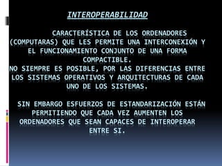 INTEROPERABILIDAD 
CARACTERÍSTICA DE LOS ORDENADORES 
(COMPUTARAS) QUE LES PERMITE UNA INTERCONEXIÓN Y 
EL FUNCIONAMIENTO CONJUNTO DE UNA FORMA 
COMPACTIBLE. 
NO SIEMPRE ES POSIBLE, POR LAS DIFERENCIAS ENTRE 
LOS SISTEMAS OPERATIVOS Y ARQUITECTURAS DE CADA 
UNO DE LOS SISTEMAS. 
SIN EMBARGO ESFUERZOS DE ESTANDARIZACIÓN ESTÁN 
PERMITIENDO QUE CADA VEZ AUMENTEN LOS 
ORDENADORES QUE SEAN CAPACES DE INTEROPERAR 
ENTRE SI. 
 