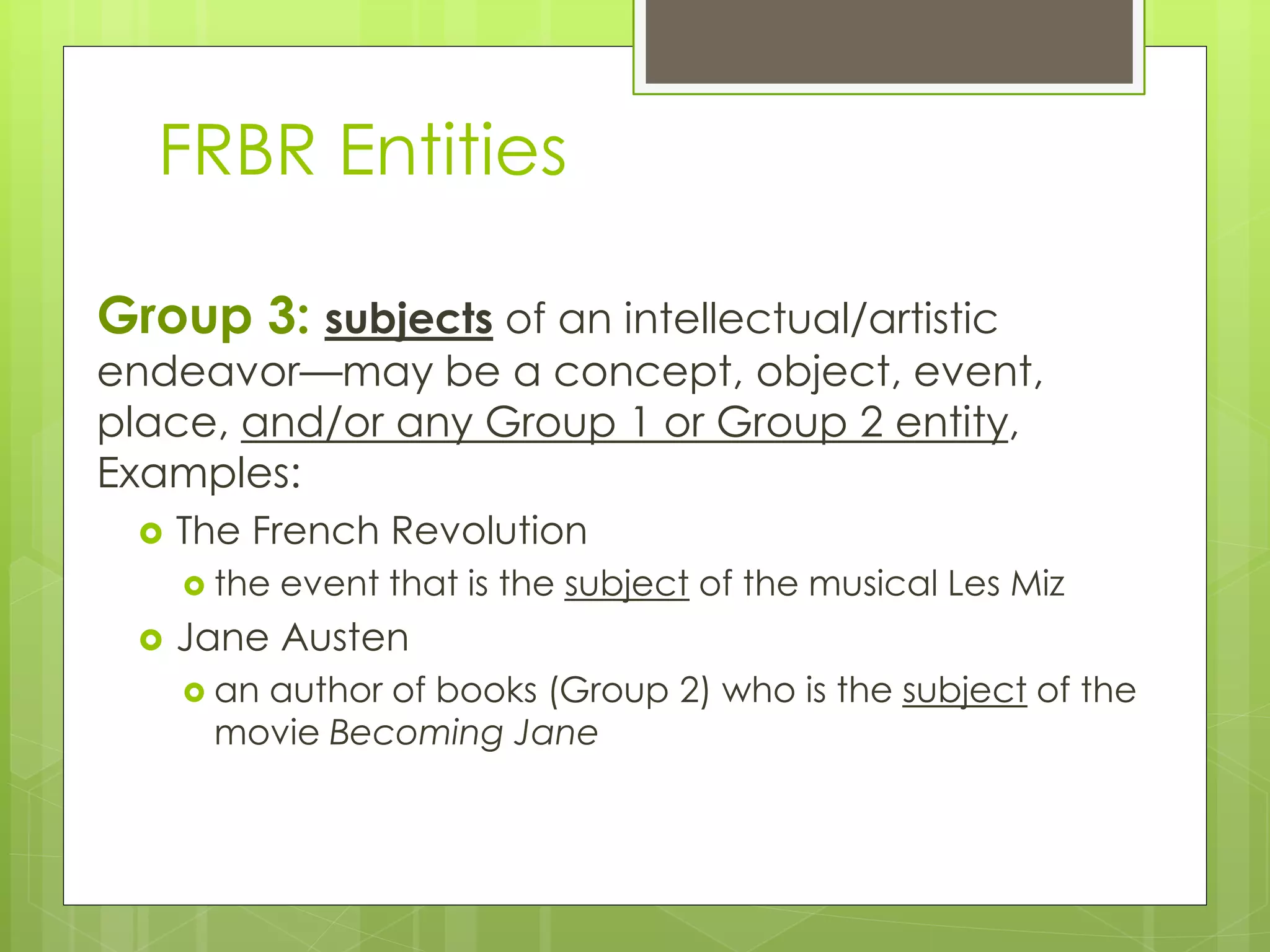 FRBR Entities 
Group 3: subjects of an intellectual/artistic 
endeavor—may be a concept, object, event, 
place, and/or any Group 1 or Group 2 entity, 
Examples: 
 The French Revolution 
 the event that is the subject of the musical Les Miz 
 Jane Austen 
 an author of books (Group 2) who is the subject of the 
movie Becoming Jane 
 