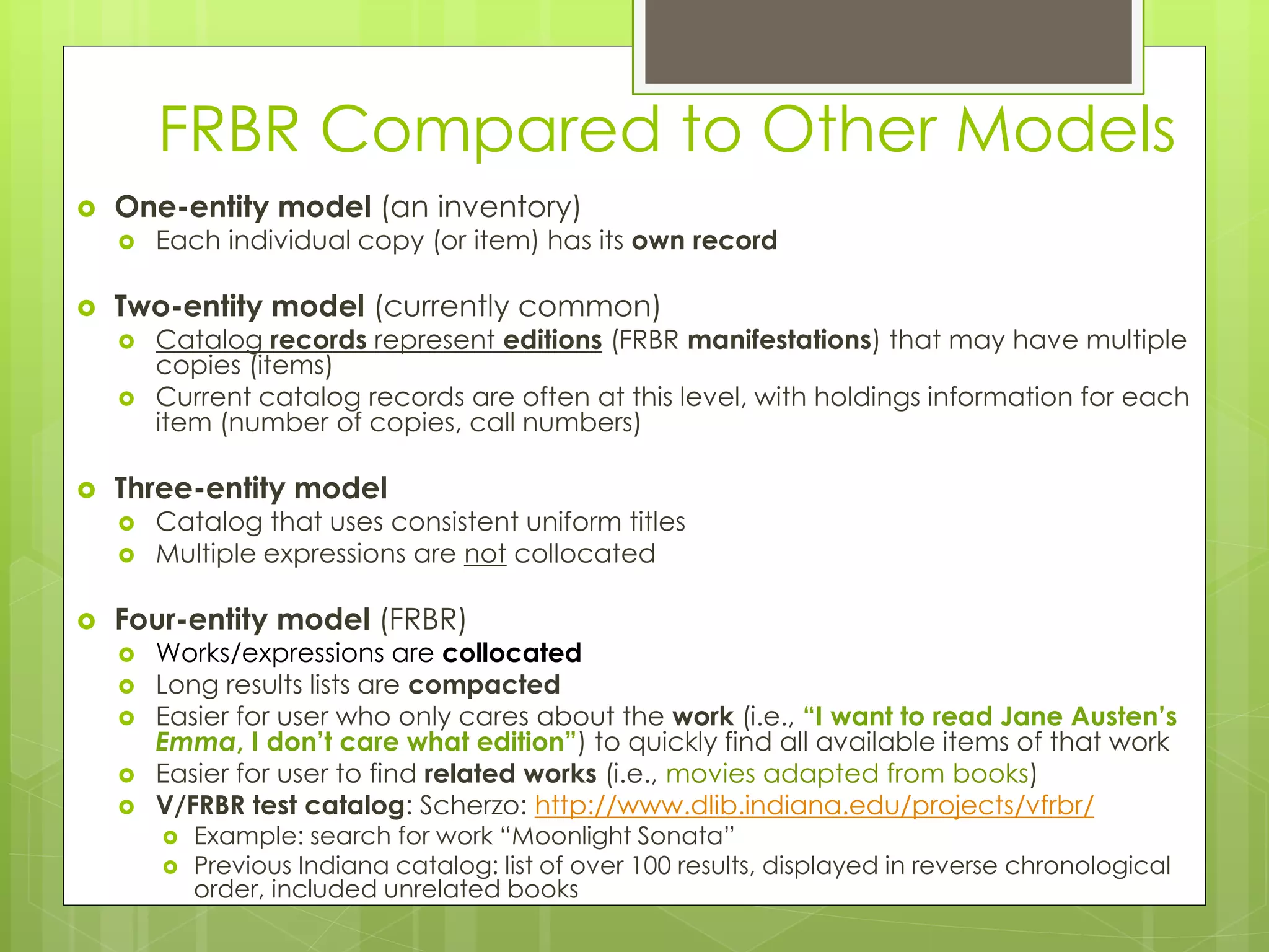 FRBR Compared to Other Models 
 One-entity model (an inventory) 
 Each individual copy (or item) has its own record 
 Two-entity model (currently common) 
 Catalog records represent editions (FRBR manifestations) that may have multiple 
copies (items) 
 Current catalog records are often at this level, with holdings information for each 
item (number of copies, call numbers) 
 Three-entity model 
 Catalog that uses consistent uniform titles 
 Multiple expressions are not collocated 
 Four-entity model (FRBR) 
 Works/expressions are collocated 
 Long results lists are compacted 
 Easier for user who only cares about the work (i.e., “I want to read Jane Austen’s 
Emma, I don’t care what edition”) to quickly find all available items of that work 
 Easier for user to find related works (i.e., movies adapted from books) 
 V/FRBR test catalog: Scherzo: http://www.dlib.indiana.edu/projects/vfrbr/ 
 Example: search for work “Moonlight Sonata” 
 Previous Indiana catalog: list of over 100 results, displayed in reverse chronological 
order, included unrelated books 
 