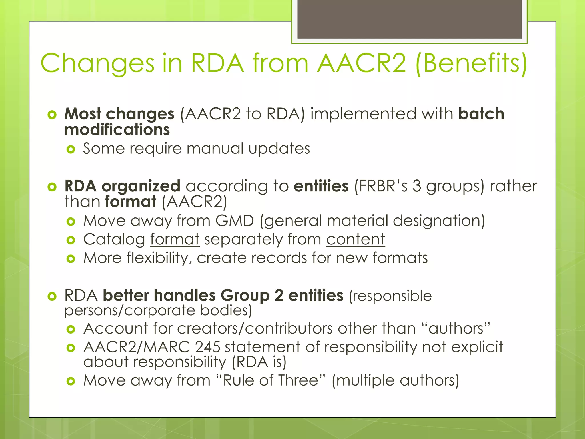 Changes in RDA from AACR2 (Benefits) 
 Most changes (AACR2 to RDA) implemented with batch 
modifications 
 Some require manual updates 
 RDA organized according to entities (FRBR’s 3 groups) rather 
than format (AACR2) 
 Move away from GMD (general material designation) 
 Catalog format separately from content 
 More flexibility, create records for new formats 
 RDA better handles Group 2 entities (responsible 
persons/corporate bodies) 
 Account for creators/contributors other than “authors” 
 AACR2/MARC 245 statement of responsibility not explicit 
about responsibility (RDA is) 
 Move away from “Rule of Three” (multiple authors) 
 