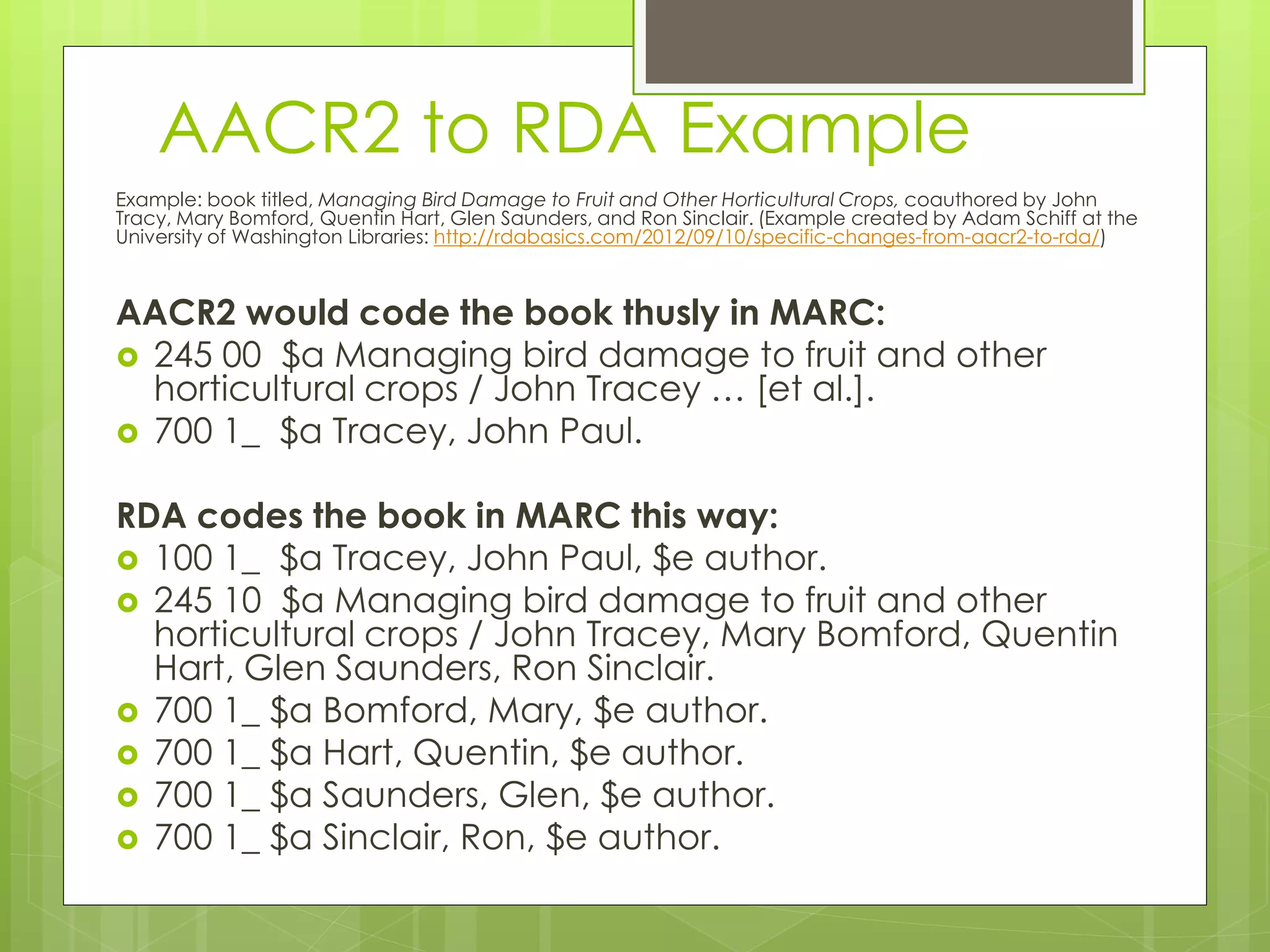 AACR2 to RDA Example 
Example: book titled, Managing Bird Damage to Fruit and Other Horticultural Crops, coauthored by John 
Tracy, Mary Bomford, Quentin Hart, Glen Saunders, and Ron Sinclair. (Example created by Adam Schiff at the 
University of Washington Libraries: http://rdabasics.com/2012/09/10/specific-changes-from-aacr2-to-rda/) 
AACR2 would code the book thusly in MARC: 
 245 00 $a Managing bird damage to fruit and other 
horticultural crops / John Tracey … [et al.]. 
 700 1_ $a Tracey, John Paul. 
RDA codes the book in MARC this way: 
 100 1_ $a Tracey, John Paul, $e author. 
 245 10 $a Managing bird damage to fruit and other 
horticultural crops / John Tracey, Mary Bomford, Quentin 
Hart, Glen Saunders, Ron Sinclair. 
 700 1_ $a Bomford, Mary, $e author. 
 700 1_ $a Hart, Quentin, $e author. 
 700 1_ $a Saunders, Glen, $e author. 
 700 1_ $a Sinclair, Ron, $e author. 
 