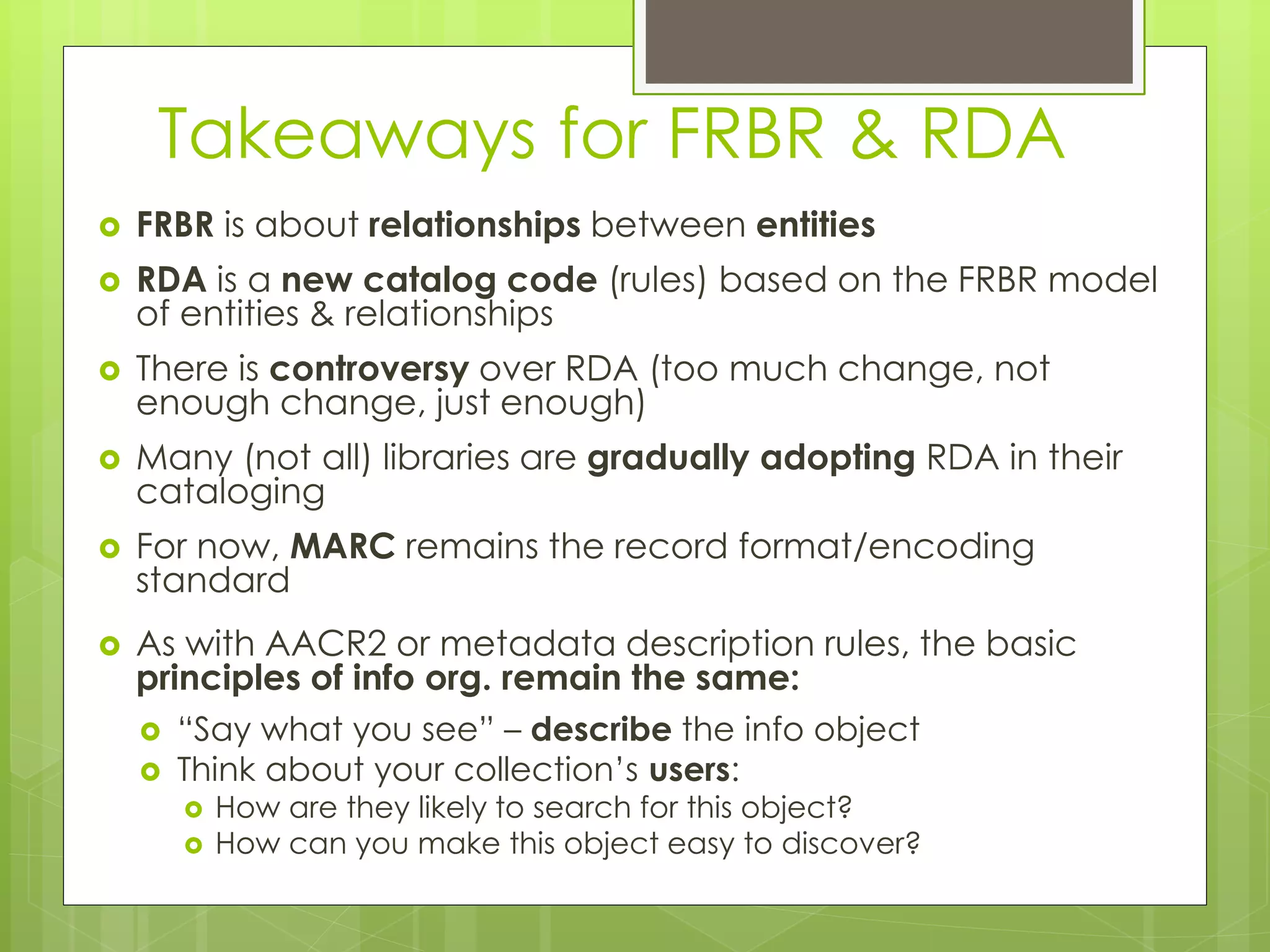 Takeaways for FRBR & RDA 
 FRBR is about relationships between entities 
 RDA is a new catalog code (rules) based on the FRBR model 
of entities & relationships 
 There is controversy over RDA (too much change, not 
enough change, just enough) 
 Many (not all) libraries are gradually adopting RDA in their 
cataloging 
 For now, MARC remains the record format/encoding 
standard 
 As with AACR2 or metadata description rules, the basic 
principles of info org. remain the same: 
 “Say what you see” – describe the info object 
 Think about your collection’s users: 
 How are they likely to search for this object? 
 How can you make this object easy to discover? 

