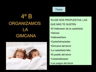 Títulos

4º B
ORGANIZAMOS
LA
GIMCANA

•ELIGE DOS PROPUESTAS, LAS
QUE MÁS TE GUSTEN
•El Halloween de la castañada
•Halcast
•Halloweeñera
•Castañolimpiadas
•Gimcana del terror
•La castañada feliz
•El pasillo del terror
•Castahalloween
•Los juegos del terror

 