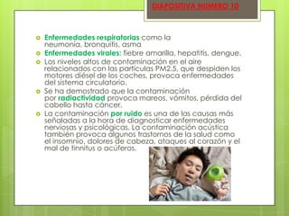 DIAPOSITIVA NUMERO 10









Enfermedades respiratorias como la
neumonía, bronquitis, asma
Enfermedades virales: fiebre amarilla, hepatitis, dengue.
Los niveles altos de contaminación en el aire
relacionados con las partículas PM2.5, que despiden los
motores diésel de los coches, provoca enfermedades
del sistema circulatorio.
Se ha demostrado que la contaminación
por radiactividad provoca mareos, vómitos, pérdida del
cabello hasta cáncer.
La contaminación por ruido es una de las causas más
señaladas a la hora de diagnosticar enfermedades
nerviosas y psicológicas. La contaminación acústica
también provoca algunos trastornos de la salud como
el insomnio, dolores de cabeza, ataques al corazón y el
mal de tinnitus o acúferos.

 